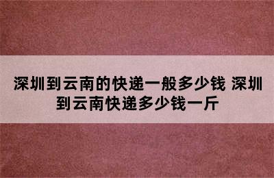 深圳到云南的快递一般多少钱 深圳到云南快递多少钱一斤